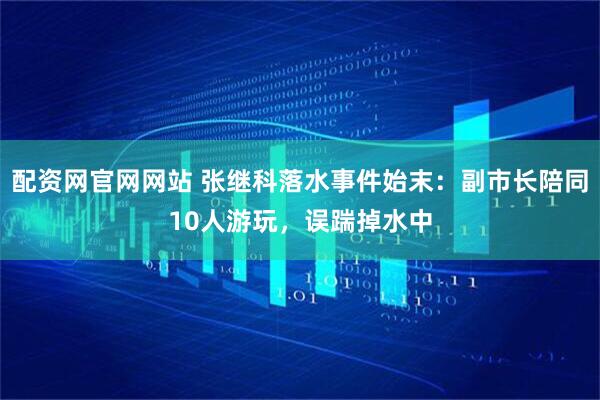 配资网官网网站 张继科落水事件始末：副市长陪同10人游玩，误踹掉水中