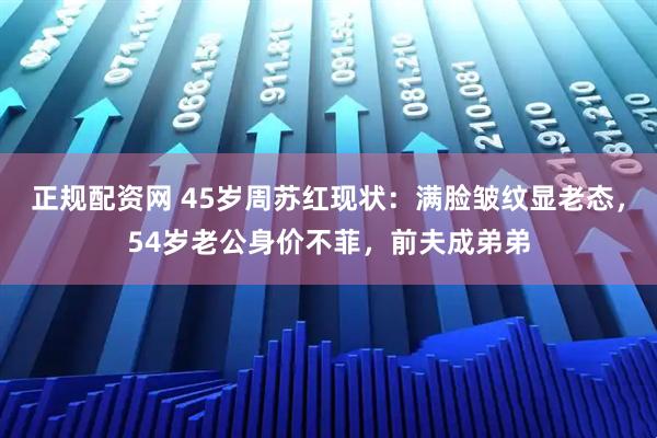 正规配资网 45岁周苏红现状：满脸皱纹显老态，54岁老公身价不菲，前夫成弟弟