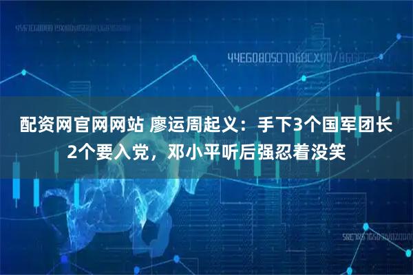 配资网官网网站 廖运周起义：手下3个国军团长2个要入党，邓小平听后强忍着没笑