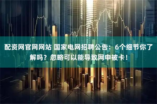 配资网官网网站 国家电网招聘公告：6个细节你了解吗？忽略可以能导致网申被卡！