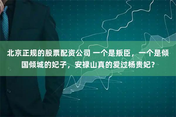 北京正规的股票配资公司 一个是叛臣，一个是倾国倾城的妃子，安禄山真的爱过杨贵妃？