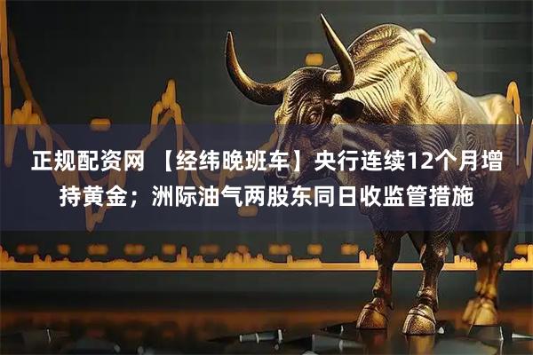 正规配资网 【经纬晚班车】央行连续12个月增持黄金；洲际油气两股东同日收监管措施