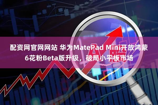 配资网官网网站 华为MatePad Mini开放鸿蒙6花粉Beta版升级，破局小平板市场