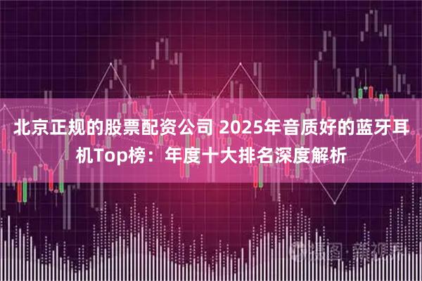 北京正规的股票配资公司 2025年音质好的蓝牙耳机Top榜：年度十大排名深度解析