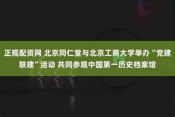 正规配资网 北京同仁堂与北京工商大学举办“党建联建”活动 共同参观中国第一历史档案馆