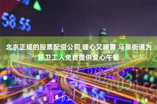 北京正规的股票配资公司 暖心又暖胃 马泉街道为环卫工人免费提供爱心午餐