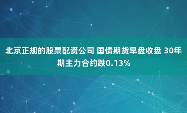 北京正规的股票配资公司 国债期货早盘收盘 30年期主力合约跌0.13%