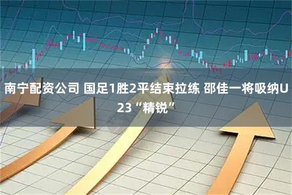 南宁配资公司 国足1胜2平结束拉练 邵佳一将吸纳U23“精锐”