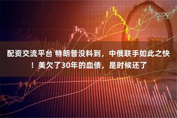 配资交流平台 特朗普没料到，中俄联手如此之快！美欠了30年的血债，是时候还了