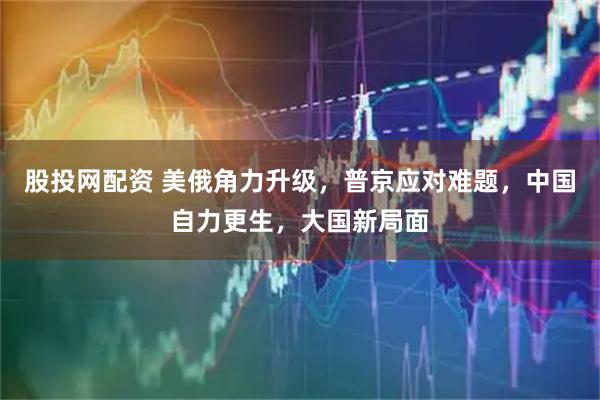 股投网配资 美俄角力升级，普京应对难题，中国自力更生，大国新局面