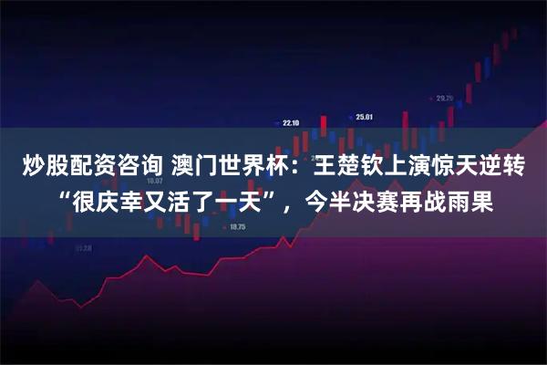 炒股配资咨询 澳门世界杯：王楚钦上演惊天逆转“很庆幸又活了一天”，今半决赛再战雨果