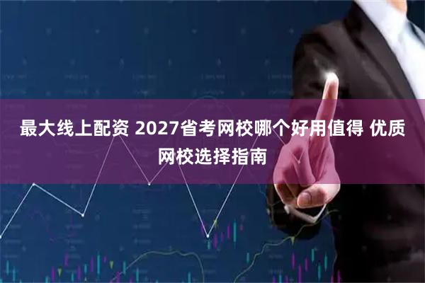 最大线上配资 2027省考网校哪个好用值得 优质网校选择指南