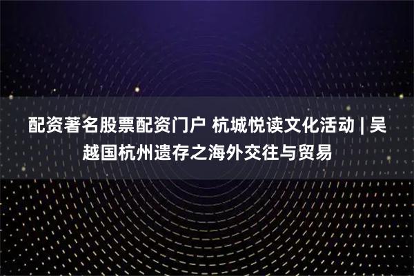 配资著名股票配资门户 杭城悦读文化活动 | 吴越国杭州遗存之海外交往与贸易