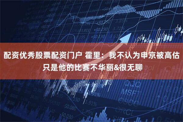 配资优秀股票配资门户 霍里：我不认为申京被高估 只是他的比赛不华丽&很无聊