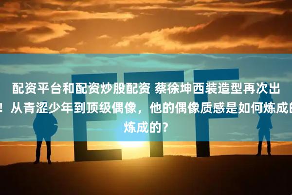 配资平台和配资炒股配资 蔡徐坤西装造型再次出圈！从青涩少年到顶级偶像，他的偶像质感是如何炼成的？