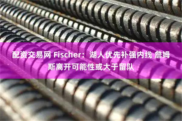 配资交易网 Fischer：湖人优先补强内线 詹姆斯离开可能性或大于留队