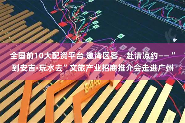 全国前10大配资平台 邀湾区客，赴清凉约——“到安吉·玩水去”文旅产业招商推介会走进广州