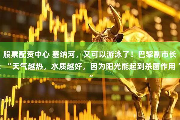 股票配资中心 塞纳河，又可以游泳了！巴黎副市长：“天气越热，水质越好，因为阳光能起到杀菌作用 ”