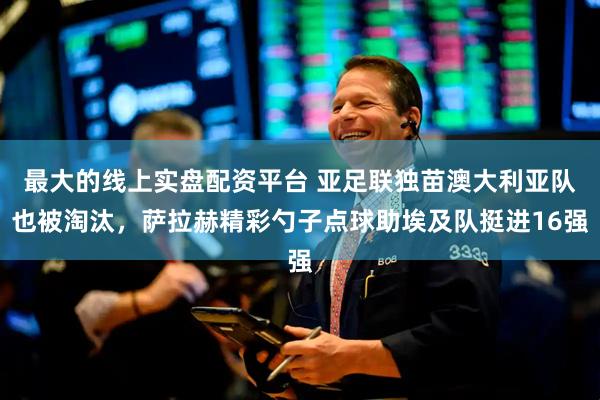 最大的线上实盘配资平台 亚足联独苗澳大利亚队也被淘汰，萨拉赫精彩勺子点球助埃及队挺进16强