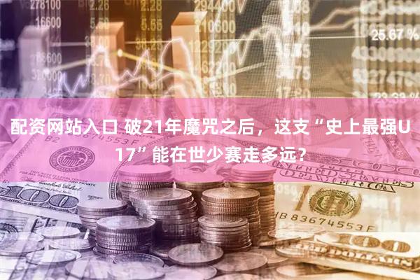 配资网站入口 破21年魔咒之后，这支“史上最强U17”能在世少赛走多远？