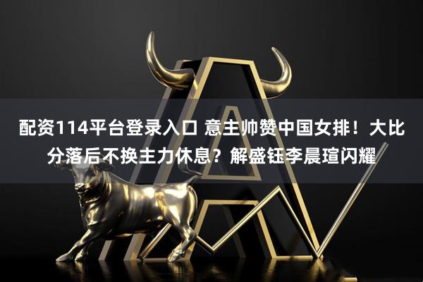 配资114平台登录入口 意主帅赞中国女排！大比分落后不换主力休息？解盛钰李晨瑄闪耀