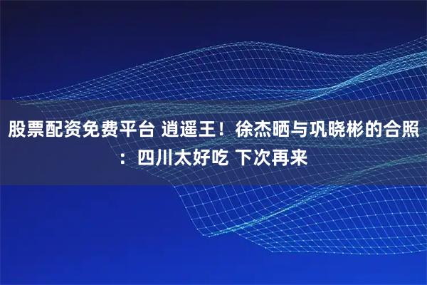 股票配资免费平台 逍遥王！徐杰晒与巩晓彬的合照：四川太好吃 下次再来