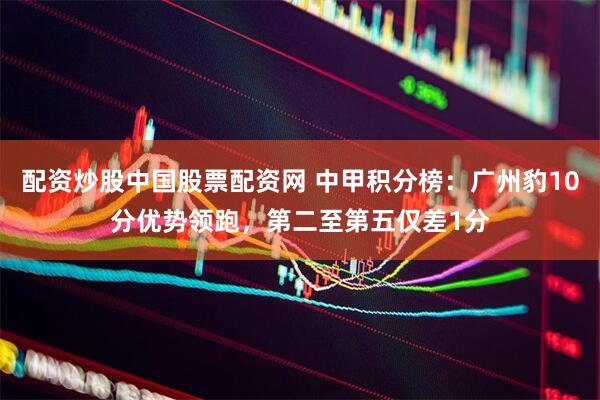 配资炒股中国股票配资网 中甲积分榜：广州豹10分优势领跑，第二至第五仅差1分