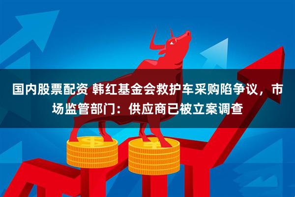 国内股票配资 韩红基金会救护车采购陷争议，市场监管部门：供应商已被立案调查